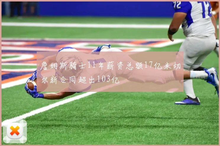 詹姆斯骑士11年薪资总额17亿米切尔新合同超出103亿