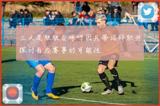 三大足联联合呼吁因凡蒂诺辞职并探讨自办赛事的可能性
