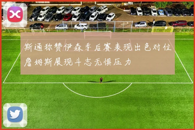 斯通称赞伊森季后赛表现出色对位詹姆斯展现斗志无惧压力
