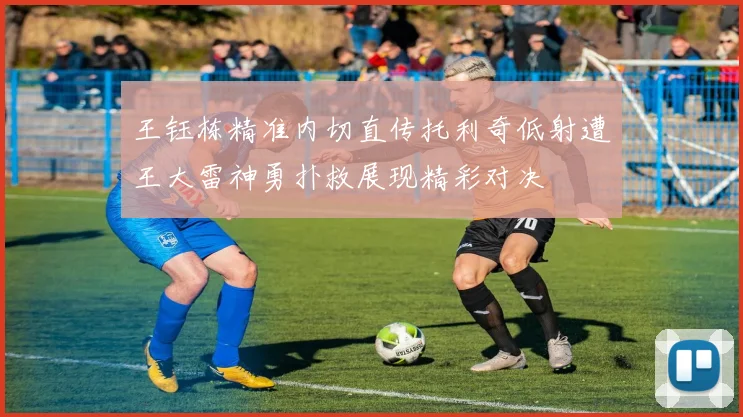 王钰栋精准内切直传托利奇低射遭王大雷神勇扑救展现精彩对决