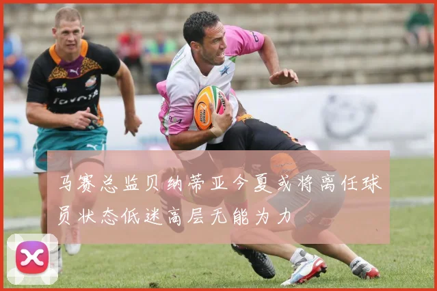 马赛总监贝纳蒂亚今夏或将离任球员状态低迷高层无能为力