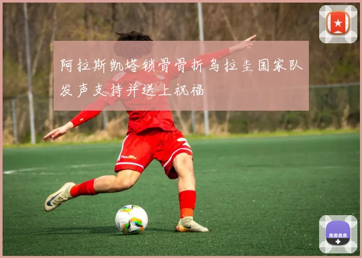 阿拉斯凯塔锁骨骨折乌拉圭国家队发声支持并送上祝福