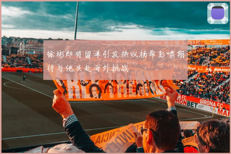 徐彬即将留洋引发热议杨希彭啸期待与他共赴海外挑战