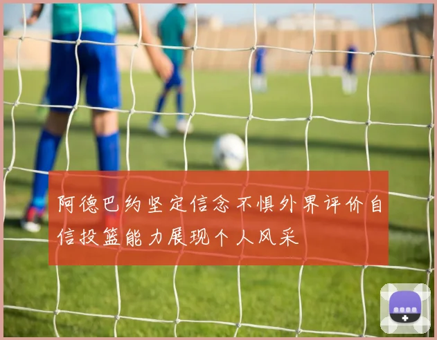 阿德巴约坚定信念不惧外界评价自信投篮能力展现个人风采