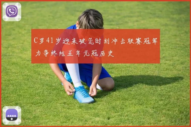 C罗41岁迎来破荒时刻冲击联赛冠军力争终结五年无冠历史