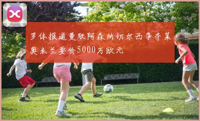 罗体报道曼联阿森纳切尔西争夺莱奥米兰要价5000万欧元