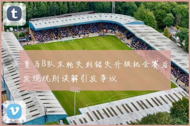 皇马B队末轮失利错失升级机会赛后发现规则误解引发争议